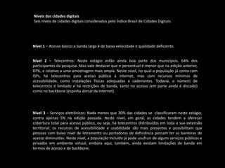 Níveis das cidades digitais
Seis níveis de cidades digitais considerados pelo Índice Brasil de Cidades Digitais:
Nível 1 – Acesso básico:a banda larga é de baixa velocidade e qualidade deficiente.
Nível 2 – Telecentros: Neste estágio estão ainda boa parte dos municípios, 64% dos
participantes da pesquisa. Mas vale destacar que o percentual é menor que na edição anterior,
87%, e relativo a uma amostragem mais ampla. Neste nível, no qual a população já conta com
ISPs, há telecentros para acesso público à internet, mas com recursos mínimos de
acessibilidade, como instalações físicas adequadas a cadeirantes. Todavia, o número de
telecentros é limitado e há restrições de banda, tanto no acesso (em parte ainda é discado)
como no backbone (espinha dorsal da Internet).
Nível 3 – Serviços eletrônicos: Nada menos que 30% das cidades se classificaram neste estágio,
contra apenas 5% na edição passada. Neste nível, em geral, as cidades tendem a oferecer
cobertura total para acesso público, ou seja, há telecentros distribuídos em toda a sua extensão
territorial; os recursos de acessibilidade e usabilidade são mais presentes e possibilitam que
pessoas com baixo nível de letramento ou portadoras de deficiência possam ter as barreiras de
acesso diminuídas. Neste nível, a população incluída já pode usufruir de alguns serviços públicos e
privados em ambiente virtual, embora aqui, também, ainda existam limitações de banda em
termos de acesso e de backbone.
 