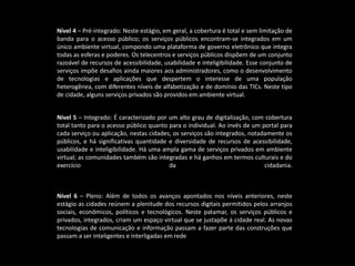 Nível 4 – Pré-integrado: Neste estágio, em geral, a cobertura é total e sem limitação de
banda para o acesso público; os serviços públicos encontram-se integrados em um
único ambiente virtual, compondo uma plataforma de governo eletrônico que integra
todas as esferas e poderes. Os telecentros e serviços públicos dispõem de um conjunto
razoável de recursos de acessibilidade, usabilidade e inteligibilidade. Esse conjunto de
serviços impõe desafios ainda maiores aos administradores, como o desenvolvimento
de tecnologias e aplicações que despertem o interesse de uma população
heterogênea, com diferentes níveis de alfabetização e de domínio das TICs. Neste tipo
de cidade, alguns serviços privados são providos em ambiente virtual.
Nível 5 – Integrado: É caracterizado por um alto grau de digitalização, com cobertura
total tanto para o acesso público quanto para o individual. Ao invés de um portal para
cada serviço ou aplicação, nestas cidades, os serviços são integrados, notadamente os
públicos, e há significativas quantidade e diversidade de recursos de acessibilidade,
usabilidade e inteligibilidade. Há uma ampla gama de serviços privados em ambiente
virtual; as comunidades também são integradas e há ganhos em termos culturais e do
exercício da cidadania.
Nível 6 – Pleno: Além de todos os avanços apontados nos níveis anteriores, neste
estágio as cidades reúnem a plenitude dos recursos digitais permitidos pelos arranjos
sociais, econômicos, políticos e tecnológicos. Neste patamar, os serviços públicos e
privados, integrados, criam um espaço virtual que se justapõe à cidade real. As novas
tecnologias de comunicação e informação passam a fazer parte das construções que
passam a ser inteligentes e interligadas em rede
 