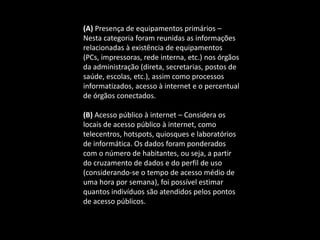 (A) Presença de equipamentos primários –
Nesta categoria foram reunidas as informações
relacionadas à existência de equipamentos
(PCs, impressoras, rede interna, etc.) nos órgãos
da administração (direta, secretarias, postos de
saúde, escolas, etc.), assim como processos
informatizados, acesso à internet e o percentual
de órgãos conectados.
(B) Acesso público à internet – Considera os
locais de acesso público à internet, como
telecentros, hotspots, quiosques e laboratórios
de informática. Os dados foram ponderados
com o número de habitantes, ou seja, a partir
do cruzamento de dados e do perfil de uso
(considerando-se o tempo de acesso médio de
uma hora por semana), foi possível estimar
quantos indivíduos são atendidos pelos pontos
de acesso públicos.
 