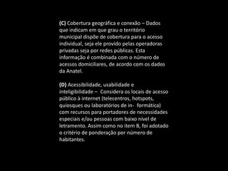 (C) Cobertura geográfica e conexão – Dados
que indicam em que grau o território
municipal dispõe de cobertura para o acesso
individual, seja ele provido pelas operadoras
privadas seja por redes públicas. Esta
informação é combinada com o número de
acessos domiciliares, de acordo com os dados
da Anatel.
(D) Acessibilidade, usabilidade e
inteligibilidade – Considera os locais de acesso
público à internet (telecentros, hotspots,
quiosques ou laboratórios de in- formática)
com recursos para portadores de necessidades
especiais e/ou pessoas com baixo nível de
letramento. Assim como no item B, foi adotado
o critério de ponderação por número de
habitantes.
 