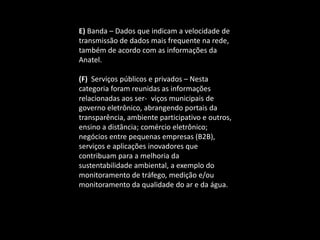 E) Banda – Dados que indicam a velocidade de
transmissão de dados mais frequente na rede,
também de acordo com as informações da
Anatel.
(F) Serviços públicos e privados – Nesta
categoria foram reunidas as informações
relacionadas aos ser- viços municipais de
governo eletrônico, abrangendo portais da
transparência, ambiente participativo e outros,
ensino a distância; comércio eletrônico;
negócios entre pequenas empresas (B2B),
serviços e aplicações inovadores que
contribuam para a melhoria da
sustentabilidade ambiental, a exemplo do
monitoramento de tráfego, medição e/ou
monitoramento da qualidade do ar e da água.
 