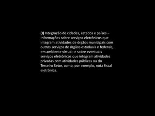 (I) Integração de cidades, estados e países –
Informações sobre serviços eletrônicos que
integram atividades de órgãos municipais com
outros serviços de órgãos estaduais e federais,
em ambiente virtual; e sobre eventuais
serviços eletrônicos que integram atividades
privadas com atividades públicas ou do
Terceiro Setor, como, por exemplo, nota fiscal
eletrônica.
 
