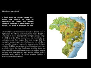 O Brasil está mais digital
O Índice Brasil de Cidades Digitais 2012
mostra uma evolução no nível de
digitalização das cidades, mas também
aponta as limitações da banda larga e seu
impacto no Norte e Nordeste do país.
Em um ano houve um expressivo avanço no país no nível de
digitalização das cidades, com um aumento médio de 22% na
pontuação do Índice Brasil de Cidades Digitais entre a edição
de 2011 e a de 2012, considerando os municípios que
participaram das duas etapas. Com esse avanço, 35% dos
municípios passaram para um nível superior em relação ao
ano passado. Enquanto no primeiro levantamento, divulgado
em junho de 2011, apenas quatro municípios se encontravam
no nível três, de Serviços Eletrônicos, a edição deste ano
mostra que 30 municípios já alcançaram esse estágio, ou seja,
oferecem uma boa cobertura para acesso público, onde a
população pode usufruir de alguns serviços (públicos e
privados) em ambiente virtual.
 