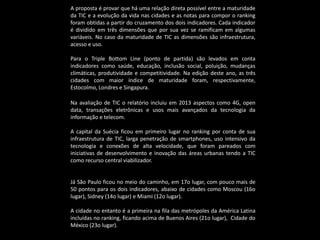 A proposta é provar que há uma relação direta possível entre a maturidade
da TIC e a evolução da vida nas cidades e as notas para compor o ranking
foram obtidas a partir do cruzamento dos dois indicadores. Cada indicador
é dividido em três dimensões que por sua vez se ramificam em algumas
variáveis. No caso da maturidade de TIC as dimensões são infraestrutura,
acesso e uso.
Para o Triple Bottom Line (ponto de partida) são levados em conta
indicadores como saúde, educação, inclusão social, poluição, mudanças
climáticas, produtividade e competitividade. Na edição deste ano, as três
cidades com maior índice de maturidade foram, respectivamente,
Estocolmo, Londres e Singapura.
Na avaliação de TIC o relatório incluiu em 2013 aspectos como 4G, open
data, transações eletrônicas e usos mais avançados da tecnologia da
informação e telecom.
A capital da Suécia ficou em primeiro lugar no ranking por conta de sua
infraestrutura de TIC, larga penetração de smartphones, uso intensivo da
tecnologia e conexões de alta velocidade, que foram pareados com
iniciativas de desenvolvimento e inovação das áreas urbanas tendo a TIC
como recurso central viabilizador.
Já São Paulo ficou no meio do caminho, em 17o lugar, com pouco mais de
50 pontos para os dois indicadores, abaixo de cidades como Moscou (16o
lugar), Sidney (14o lugar) e Miami (12o lugar).
A cidade no entanto é a primeira na fila das metrópoles da América Latina
incluídas no ranking, ficando acima de Buenos Aires (21o lugar), Cidade do
México (23o lugar).
 