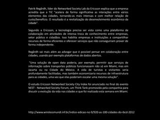 Patrik Regårdh, líder do Networked Society Lab da Ericsson explica que a empresa
acredita que a TIC "acelera de forma significativa as interações entre vários
elementos das cidades, tornando-as mais intensas e com melhor relação de
custo/benefício. O resultado é a revitalização do desenvolvimento econômico da
cidade".
Segundo a Ericsson, a tecnologia precisa ser vista como uma plataforma de
colaboração em atividades de intensa troca de conhecimento entre empresas,
setor público e cidadãos. Isso habilita empresas e instituições a compartilhar
recursos de forma eficientes e oferecer serviços que não conseguiriam prover de
forma independente.
Regårdh vai mais além ao advogar que é possível pensar em colaboração entre
cidades, usando por exemplo plataformas de dados abertos.
"Uma solução de open data poderia, por exemplo, permitir que serviços de
informação sobre transportes públicos funcionassem não só em Miami, mas em
Jacarta ou na Cidade do México. A vida de turistas e visitantes seria
profundamente facilitadas, mas também economizaria recursos de infraestrutura
para as cidades, uma vez que elas poderiam escalar uma mesma solução".
O estudo Ericsson Networked Society City Index foi anunciado no final do evento
NEST - Networked Society Forum, um Think Tank promovido pela companhia para
discutir a evolução da vida nas cidades e que foi realizado esta semana em Miami.
http://www.wirelessmundi.inf.br/indice-edicao-no-9/920-as-100-cidades-do-ibcd-2012
 