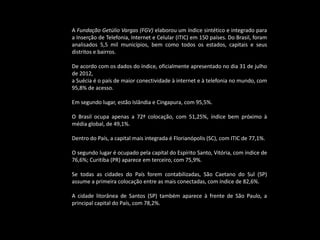 A Fundação Getúlio Vargas (FGV) elaborou um índice sintético e integrado para
a Inserção de Telefonia, Internet e Celular (ITIC) em 150 países. Do Brasil, foram
analisados 5,5 mil municípios, bem como todos os estados, capitais e seus
distritos e bairros.
De acordo com os dados do índice, oficialmente apresentado no dia 31 de julho
de 2012,
a Suécia é o país de maior conectividade à internet e à telefonia no mundo, com
95,8% de acesso.
Em segundo lugar, estão Islândia e Cingapura, com 95,5%.
O Brasil ocupa apenas a 72ª colocação, com 51,25%, índice bem próximo à
média global, de 49,1%.
Dentro do País, a capital mais integrada é Florianópolis (SC), com ITIC de 77,1%.
O segundo lugar é ocupado pela capital do Espírito Santo, Vitória, com índice de
76,6%; Curitiba (PR) aparece em terceiro, com 75,9%.
Se todas as cidades do País forem contabilizadas, São Caetano do Sul (SP)
assume a primeira colocação entre as mais conectadas, com índice de 82,6%.
A cidade litorânea de Santos (SP) também aparece à frente de São Paulo, a
principal capital do País, com 78,2%.
 