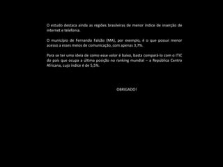 O estudo destaca ainda as regiões brasileiras de menor índice de inserção de
internet e telefonia.
O município de Fernando Falcão (MA), por exemplo, é o que possui menor
acesso a esses meios de comunicação, com apenas 3,7%.
Para se ter uma ideia de como esse valor é baixo, basta compará-lo com o ITIC
do país que ocupa a última posição no ranking mundial – a República Centro
Africana, cujo índice é de 5,5%.
OBRIGADO!
 