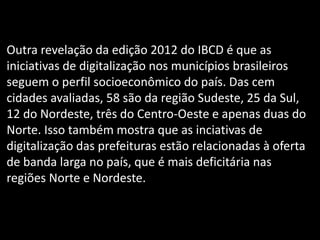 Outra revelação da edição 2012 do IBCD é que as
iniciativas de digitalização nos municípios brasileiros
seguem o perfil socioeconômico do país. Das cem
cidades avaliadas, 58 são da região Sudeste, 25 da Sul,
12 do Nordeste, três do Centro-Oeste e apenas duas do
Norte. Isso também mostra que as inciativas de
digitalização das prefeituras estão relacionadas à oferta
de banda larga no país, que é mais deficitária nas
regiões Norte e Nordeste.
 