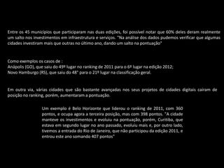 Entre os 45 municípios que participaram nas duas edições, foi possível notar que 60% deles deram realmente
um salto nos investimentos em infraestrutura e serviços. "Na análise dos dados pudemos verificar que algumas
cidades investiram mais que outras no último ano, dando um salto na pontuação"
Como exemplos os casos de :
Anápolis (GO), que saiu do 49º lugar no ranking de 2011 para o 6º lugar na edição 2012;
Novo Hamburgo (RS), que saiu do 48° para o 21º lugar na classificação geral.
Em outra via, várias cidades que são bastante avançadas nos seus projetos de cidades digitais caíram de
posição no ranking, porém, aumentaram a pontuação.
Um exemplo é Belo Horizonte que liderou o ranking de 2011, com 360
pontos, e ocupa agora a terceira posição, mas com 398 pontos. "A cidade
manteve os investimentos e evoluiu na pontuação, porém, Curitiba, que
estava em segundo lugar no ano passado, evoluiu mais e, por outro lado,
tivemos a entrada do Rio de Janeiro, que não participou da edição 2011, e
entrou este ano somando 407 pontos"
 