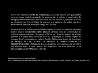 Houve um aperfeiçoamento da metodologia, que antes aplicava um questionário
com um maior nível de agregação de assuntos. Nessa edição, o questionário foi
desagregado em sete blocos, para que fosse possível identificar, com mais precisão,
as iniciativas com interatividade de sistemas e a evolução das ações nas áreas
estruturantes de saúde, educação e segurança pública.
Criado em 2010, o Índice Brasil de Cidades Digitais se baseia no conceito, segundo o
qual as cidades consideradas digitais possuem variados níveis de infraestrutura de
redes de telecomunicações, de acesso às TICs e de oferta de serviços eletrônicos
públicos e privados. Essas diretrizes estão na publicação “As cidades digitais no
mapa do Brasil”, organizada por Juliano Castilho Dall'Antonia, diretor de Tecnologias
de Serviços do CPqD (CENTRO DE PESQUISA E DESENVOLVIMENTO EM
TELECOMUNICAÇÕES) ; Átila Souto, à época diretor de Universalização do Ministério
das Comunicações; e pelo mestre em engenharia na área eletrônica e de
comunicação Giovanni Moura de Holanda.
As cidades digitais no mapa do Brasil
http://www.cpqd.com.br/sites/default/files/arquivos_relacionados/cidades_digitais_no_mapa_do_brasil.pdf
 