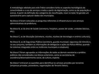 A metodologia adotada para este Índice considera tanto os aspectos tecnológicos da
conectividade e o uso de serviços criados a partir da digitalização, como os de população e
acesso. A partir da definição das categorias de classificação, nove no total, foi gerado um
questionário para capturar dados dos municípios.
No bloco A foram colocadas as perguntas referentes à infraestrutura e aos serviços
administrativos da prefeitura;
No bloco B, as da área de Saúde (secretaria, hospitais, postos de saúde, unidades básicas,
etc).;
No bloco C, as de Educação (secretaria, escolas, núcleos de tecnologia e centros culturais);
No bloco D, as de Segurança Pública (secretaria, guarda municipal, segurança do trânsito e,
no seu conjunto, também as informações de delegacias e ações da Polícia Militar, quando
há sistemas integrados entre as instâncias municipais e estaduais).
No bloco E foram agrupadas as informações de todas as demais secretarias e prédios
públicos não considerados nos blocos anteriores, como as secretarias de
assistência/desenvolvimento social, de cultura, esporte.
No bloco F entraram as questões para identificar os serviços providos por terceiros
(empresas privadas, provedores, organizações do Terceiro Setor);
 