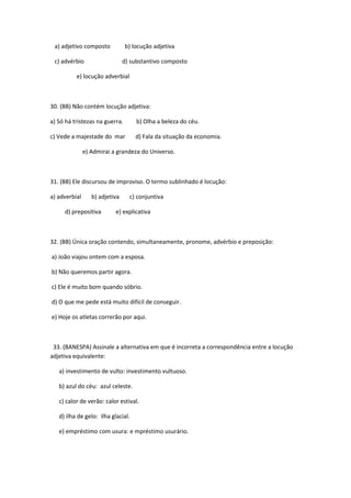 a) adjetivo composto           b) locução adjetiva

 c) advérbio                    d) substantivo composto

          e) locução adverbial



30. (BB) Não contém locução adjetiva:

a) Só há tristezas na guerra.        b) Olha a beleza do céu.

c) Vede a majestade do mar          d) Fala da situação da economia.

               e) Admirai a grandeza do Universo.



31. (BB) Ele discursou de improviso. O termo sublinhado é locução:

a) adverbial      b) adjetiva     c) conjuntiva

     d) prepositiva        e) explicativa



32. (BB) Única oração contendo, simultaneamente, pronome, advérbio e preposição:

a) João viajou ontem com a esposa.

b) Não queremos partir agora.

c) Ele é muito bom quando sóbrio.

d) O que me pede está muito difícil de conseguir.

e) Hoje os atletas correrão por aqui.



 33. (BANESPA) Assinale a alternativa em que é incorreta a correspondência entre a locução
adjetiva equivalente:

   a) investimento de vulto: investimento vultuoso.

   b) azul do céu: azul celeste.

   c) calor de verão: calor estival.

   d) ilha de gelo: ilha glacial.

   e) empréstimo com usura: e mpréstimo usurário.
 
