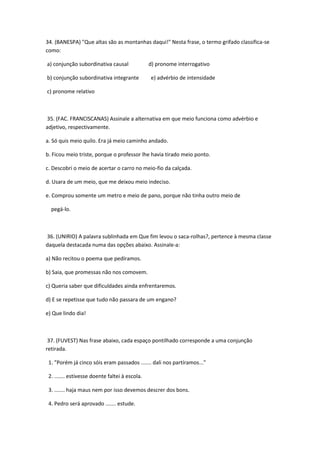 34. (BANESPA) "Que altas são as montanhas daqui!" Nesta frase, o termo grifado classifica-se
como:

a) conjunção subordinativa causal               d) pronome interrogativo

b) conjunção subordinativa integrante           e) advérbio de intensidade

c) pronome relativo



35. (FAC. FRANCISCANAS) Assinale a alternativa em que meio funciona como advérbio e
adjetivo, respectivamente.

a. Só quis meio quilo. Era já meio caminho andado.

b. Ficou meio triste, porque o professor lhe havia tirado meio ponto.

c. Descobri o meio de acertar o carro no meio-fio da calçada.

d. Usara de um meio, que me deixou meio indeciso.

e. Comprou somente um metro e meio de pano, porque não tinha outro meio de

  pegá-lo.



36. (UNIRIO) A palavra sublinhada em Que fim levou o saca-rolhas?, pertence à mesma classe
daquela destacada numa das opções abaixo. Assinale-a:

a) Não recitou o poema que pedíramos.

b) Saia, que promessas não nos comovem.

c) Queria saber que dificuldades ainda enfrentaremos.

d) E se repetisse que tudo não passara de um engano?

e) Que lindo dia!



 37. (FUVEST) Nas frase abaixo, cada espaço pontilhado corresponde a uma conjunção
retirada.

 1. "Porém já cinco sóis eram passados ....... dali nos partíramos..."

 2. ....... estivesse doente faltei à escola.

 3. ....... haja maus nem por isso devemos descrer dos bons.

 4. Pedro será aprovado ....... estude.
 