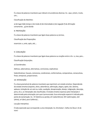 É a classe de palavras invariáveis que indicam circunstâncias diversas. Ex.: aqui, ontem, muito,
sim...

Classificação do Advérbio:

a) de lugar b)de tempo c) de modo d) de intensidade e) de negação f) de afirmação
certamente... g) de dúvida

8- PREPOSIÇÃO

É a classe de palavras invariáveis que ligam duas palavras ou termos.

Classificação das Preposições:

essenciais: a, ante, após, até,...



9- CONJUNÇÃO

É a classe de palavras invariáveis que ligam duas palavras ou orações entre si.Ex.: e, mas, pois...

Classificação Conjunções.

a) Coordenadas:

Aditivas, adversativas, alternativas, conclusivas, explicativas

Subordinativas: Causais, concessiva, condicionais, conformativas, comparativas, consecutivas,
finais, temporais, proporcionais.

10- INTERJEIÇÃO

É a classe gramatical de palavras invariáveis que exprimem um estado emotivo. Dependendo
do estado emotivo (espanto, alivio, advertência, admiração, alegria, apelo, dor, lástima,
aplauso, imitação de um som ou ruído, saudação, desaprovação, desejo, indignação, desculpa,
pena, etc.), as interjeições são classificadas. O estado emotivo expresso pela interjeição é
determinado pela entonação com que é pronunciada. Essa entonação especial é indicada pelo
ponto de exclamação. Ex.: ih! (lástima ou perda), eh! (advertência). Oh! (admiração), ufa!
(alívio), ai! (dor); psiu! (silêncio)...

Locução Interjeitiva:

É toda expressão que corresponde a uma interjeição. Ex.:Ora bolas! ; Valha-me Deus!; Ai de
mim!
 