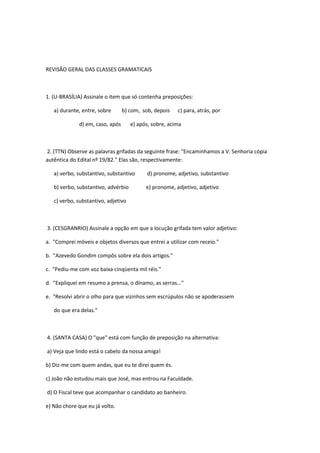 REVISÃO GERAL DAS CLASSES GRAMATICAIS



1. (U-BRASÍLIA) Assinale o item que só contenha preposições:

   a) durante, entre, sobre      b) com, sob, depois    c) para, atrás, por

             d) em, caso, após       e) após, sobre, acima



2. (TTN) Observe as palavras grifadas da seguinte frase: "Encaminhamos a V. Senhoria cópia
autêntica do Edital nº 19/82." Elas são, respectivamente:

   a) verbo, substantivo, substantivo      d) pronome, adjetivo, substantivo

   b) verbo, substantivo, advérbio         e) pronome, adjetivo, adjetivo

   c) verbo, substantivo, adjetivo



3. (CESGRANRIO) Assinale a opção em que a locução grifada tem valor adjetivo:

a. "Comprei móveis e objetos diversos que entrei a utilizar com receio."

b. "Azevedo Gondim compôs sobre ela dois artigos."

c. "Pediu-me com voz baixa cinqüenta mil réis."

d. "Expliquei em resumo a prensa, o dínamo, as serras..."

e. "Resolvi abrir o olho para que vizinhos sem escrúpulos não se apoderassem

   do que era delas."



4. (SANTA CASA) O "que" está com função de preposição na alternativa:

a) Veja que lindo está o cabelo da nossa amiga!

b) Diz-me com quem andas, que eu te direi quem és.

c) João não estudou mais que José, mas entrou na Faculdade.

d) O Fiscal teve que acompanhar o candidato ao banheiro.

e) Não chore que eu já volto.
 