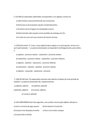 5. (UF-MG) As expressões sublinhadas correspondem a um adjetivo, exceto em:

   a) João Fanhoso anda amanhecendo sem entusiasmo.

   b) Demorava-se de propósito naquele complicado banho.

   c) Os bichos da terra fugiam em desabalada carreira.

   d) Noite fechada sobre aqueles ermos perdidos da caatinga sem fim.

   e) E ainda me vem com essa conversa de homem da roça.



 6. (PUC) No trecho: "E o azul, o azul virginal onde as águias e os astros gozam, tornou-se o
azul espiritualizado...", as palavras destacadas correspondem morfologicamente, pela ordem,
a:

   a) adjetivo - pronome relativo - substantivo - pronome relativo

   b) substantivo - pronome relativo - substantivo - pronome reflexivo

   c) adjetivo - advérbio - substantivo - pronome reflexivo

   d) substantivo - advérbio - advérbio - pronome relativo

   e) adjetivo - conjunção - substantivo - pronome



 7. (UM-SP) Na frase "As negociações estariam meio abertas só depois de meio período de
trabalho", as palavras destacadas são, respectivamente:

a) adjetivo, adjetivo    b) advérbio, advérbio

c)advérbio, adjetivo    d) numeral, adjetivo

           e) numeral, advérbio



8. (UN-UBERLÂNDIA) Das frase seguintes, uma contém uma locução adjetiva. Marque-a:

a) Esta é a torneira de água quente.    d) Esta boneca é muito feia.

b) Comprei uma lâmpada vermelha.        e) Ela é uma mulher corajosa.

c) O piano dela é alemão.
 