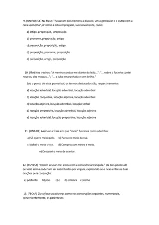 9. (UNIFOR-CE) Na frase: "Passaram dois homens a discutir, um a gesticular e o outro com a
cara vermelha", o termo a está empregado, sucessivamente, como:

   a) artigo, preposição, preposição

   b) pronome, preposição, artigo

   c) preposição, preposição, artigo

   d) preposição, pronome, preposição

   e) preposição, artigo, preposição



 10. (ITA) Nos trechos: "A menina conduz-me diante do leão..."; "... sobre o focinho contei
nove ou dez moscas..."; "... a juba emaranhada e sem brilho."

   Sob o ponto de vista gramatical, os termos destacados são, respectivamente:

   a) locução adverbial, locução adverbial, locução adverbial

   b) locução conjuntiva, locução adjetiva, locução adverbial

   c) locução adjetiva, locução adverbial, locução verbal

   d) locução prepositiva, locução adverbial, locução adjetiva

   e) locução adverbial, locução prepositiva, locução adjetiva



 11. (UNB-DF) Assinale a frase em que "meio" funciona como advérbio:

   a) Só quero meio quilo.     b) Parou no meio da rua.

   c) Achei-o meio triste.     d) Comprou um metro e meio.

               e) Descobri o meio de acertar.



12. (FUVEST) "Podem acusar-me: estou com a consciência tranqüila." Os dois pontos do
período acima poderiam ser substituídos por vírgula, explicando-se o nexo entre as duas
orações pela conjunção:

 a) portanto     b) pois     c) e   d) embora   e) como



 13. (FECAP) Classifique as palavras como nas construções seguintes, numerando,
convenientemente, os parênteses:
 