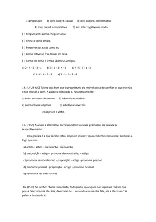 1) preposição         2) conj. subord. causal           3) conj. subord. conformativa

            4) conj. coord. comparativa             5) adv. interrogativo de modo

( ) Perguntamos como chegaste aqui.

( ) Tinha-o como amigo.

( ) Percorrera as salas como eu

( ) Como estivesse frio, fiquei em casa.

( ) Tanto ele como o irmão são meus amigos.

a) 2 - 4 - 5 - 3 – 1      b) 3 - 1 - 2 - 4 - 5      c) 4 - 5 - 3 - 1 - 2

          d) 1 - 2 - 4 - 5 - 3       e) 5 - 1 - 3 - 2 - 4



14. (UFUB-MG) Talvez seja bom que o proprietário do imóvel possa desconfiar de que ele não
é tão imóvel a ssim. A palavra destacada é, respectivamente:

a) substantivo e substantivo          b) advérbio e adjetivo

c) substantivo e adjetivo              d) adjetivo e advérbio

                       e) adjetivo e verbo



15. (FESP) Assinale a alternativa correspondente à classe gramatical da palavra A,
respectivamente:

    Esta gravata é a que recebi; Estou disposto a tudo; Fiquei contente com a nota; Comprei-a
logo que a vi.

 a) artigo - artigo - preposição - preposição

 b) preposição - artigo - pronome demonstrativo - artigo

 c) pronome demonstrativo - preposição - artigo - pronome pessoal

 d) pronome pessoal - preposição - artigo - pronome pessoal

 e) nenhuma das alternativas



16. (PUC) No trecho: "Todo romancista, todo poeta, quaisquer que sejam os rodeios que
possa fazer a teoria literária, deve falar de ... o mundo e o escritor fala, eis a literatura." A
palavra destacada é:
 