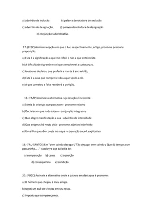 a) advérbio de inclusão           b) palavra denotadora de exclusão

c) advérbio de designação        d) palavra denotadora de designação

            e) conjunção subordinativa



17. (FESP) Assinale a opção em que o A é, respectivamente, artigo, pronome pessoal e
preposição:

a) Esta é a significação a que me referi e não a que entendeste.

b) A dificuldade é grande e sei que a resolverei a curto prazo.

c) A escrava declarou que preferia a morte à escravidão,

d) Esta é a casa que comprei e não a que vendi a ele.

e) A que cometeu a falta receberá a punição.



 18. (FAAP) Assinale a alternativa cuja relação é incorreta:

a) Sorria às crianças que passavam - pronome relativo

b) Declararam que nada sabem - conjunção integrante

c) Que alegre manifestação a sua - advérbio de intensidade

d) Que enigmas há nesta vida - pronome adjetivo indefinido

e) Uma ilha que não consta no mapa - conjunção coord. explicativa



19. (FAU-SANTOS) Em "Vem caindo devagar / Tão devagar vem caindo / Que dá tempo a um
passarinho... . " A palavra que dá idéia de:

 a) comparação      b) causa     c) oposição

        d) consequência     e) condição



20. (PUCC) Assinale a alternativa onde a palavra em destaque é pronome:

a) O homem que chegou é meu amigo.

b) Notei um quê de tristeza em seu rosto.

c) Importa que compareçamos.
 