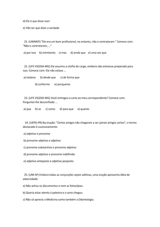 d) Ele é que disse isso!

e) Vão ter que dizer a verdade.



 21. (UNIMEP) "Ele era um bom profissional, no entanto, não o contrataram." Comece com:
"Não o contrataram, ..."

a) por isso   b) entretanto   c) mas      d) ainda que e) uma vez que



  22. (UFE VIÇOSA-MG) Ele assumiu a chefia do cargo, embora não estivesse preparado para
isso. Comece com: Ele não estava ...

a) todavia     b) desde que       c) de forma que

          d) conforme      e) porquanto



 23. (UFE VIÇOSA-MG) Você entregou a carta ao meu correspondente? Comece com:
Perguntei-lhe desconfiado ...

a) que    b) se     c) como    d) para que     e) quanto



 24. (UEPG-PR) Na oração: "Certos amigos não chegaram a ser jamais amigos certos", o termo
destacado é sucessivamente:

a) adjetivo e pronome

b) pronome adjetivo e adjetivo

c) pronome substantivo e pronome adjetivo

d) pronome adjetivo e pronome indefinido

e) adjetivo anteposto e adjetivo posposto



 25. (UM-SP) Embora todas as conjunções sejam aditivas, uma oração apresenta idéia de
adversidade:

a) Não achou os documentos e nem as fotocópias.

b) Queria estar atento à palestra e o sono chegou.

c) Não só aprecio a Medicina como também a Odontologia.
 