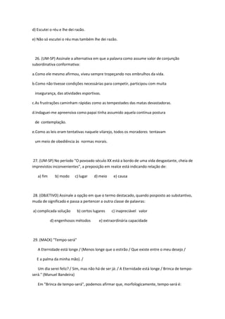 d) Escutei o réu e lhe dei razão.

e) Não só escutei o réu mas também lhe dei razão.



  26. (UM-SP) Assinale a alternativa em que a palavra como assume valor de conjunção
subordinativa conformativa:

a.Como ele mesmo afirmou, viveu sempre tropeçando nos embrulhos da vida.

b.Como não tivesse condições necessárias para competir, participou com muita

 insegurança, das atividades esportivas.

c.As frustrações caminham rápidas como as tempestades das matas devastadoras.

d.Indaguei-me apreensiva como papai tinha assumido aquela contínua postura

 de contemplação.

e.Como as leis eram tentativas naquele vilarejo, todos os moradores tentavam

 um meio de obediência às normas morais.



 27. (UM-SP) No período "O povoado século XX está a bordo de uma vida desgastante, cheia de
imprevistos inconvenientes", a preposição em realce está indicando relação de:

   a) fim     b) modo     c) lugar    d) meio    e) causa



28. (OBJETIVO) Assinale a opção em que o termo destacado, quando posposto ao substantivo,
muda de significado e passa a pertencer a outra classe de palavras:

a) complicada solução       b) certos lugares   c) inapreciável valor

            d) engenhosos métodos        e) extraordinária capacidade



29. (MACK) "Tempo-será"

   A Eternidade está longe / (Menos longe que o estirão / Que existe entre o meu desejo /

  E a palma da minha mão). /

   Um dia serei feliz? / Sim, mas não há de ser já: / A Eternidade está longe / Brinca de tempo-
será." (Manuel Bandeira)

   Em "Brinca de tempo-será", podemos afirmar que, morfologicamente, tempo-será é:
 