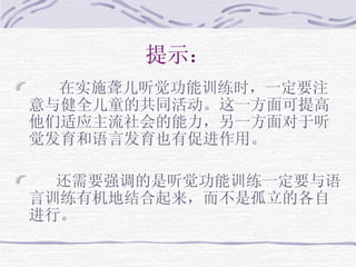 提示： 在实施聋儿听觉功能训练时，一定要注意与健全儿童的共同活动。这一方面可提高他们适应主流社会的能力，另一方面对于听觉发育和语言发育也有促进作用。 还需要强调的是听觉功能训练一定要与语言训练有机地结合起来，而不是孤立的各自进行。 