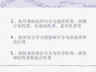 3 、按耳聋的原因可分为遗传性聋、药物中毒性聋、传染病性聋、老年性聋等 4 、按对语言学习的影响可分为语前聋和语后聋 5 、 按病变的部位可分为传导性聋、感觉神经性聋和混合性聋 