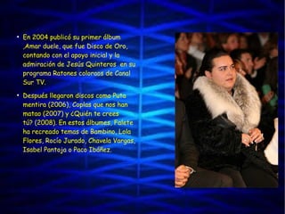 ●
En 2004 publicó su primer álbum
,Amar duele, que fue Disco de Oro,
contando con el apoyo inicial y la
admiración de Jesús Quinteros  en su
programa Ratones coloraos de Canal
Sur TV.
●
Después llegaron discos como Puta
mentira (2006), Coplas que nos han
matao (2007) y ¿Quién te crees
tú? (2008). En estos álbumes, Falete
ha recreado temas de Bambino, Lola
Flores, Rocío Jurado, Chavela Vargas,
Isabel Pantoja o Paco Ibáñez.
 