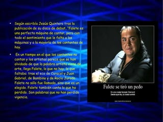 ●
Según escribía Jesús Quintero tras la
publicación de su disco de debut, “Falete es
una perfecta máquina de cantar, pero con
todo el sentimiento que le falta a las
máquinas y a la mayoría de los cantantes de
hoy.
●
En un tiempo en el que los cantantes no
cantan y los artistas parece que se han
olvidado de que la palabra artista viene de
arte, llega Falete, lo que no hay, lo que
faltaba: trae el eco de Caracol y Juan
Gabriel, de Bambino y de Rocío Jurado.
Falete no sólo fue llamado, sino que es un
elegido. Falete también canta lo que ha
perdido. Son palabras que no han perdido
vigencia.
 