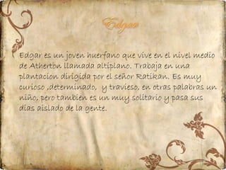 Edgar es un joven huerfano que vive en el nivel medio
de Atherton llamada altiplano. Trabaja en una
plantacion dirigida por el señor Ratikan. Es muy
curioso ,determinado, y travieso, en otras palabras un
niño, pero tambien es un muy solitario y pasa sus
dias aislado de la gente.

 
