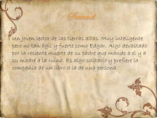 Un Joven lector de las tierras altas. Muy inteligente
pero no tan ágil y fuerte como Edgar. Algo devastado
por la reciente muerte de su padre que mando a el y a
su madre a la ruina. Es algo solitario y prefiere la
compañía de un libro a la de una persona.

 