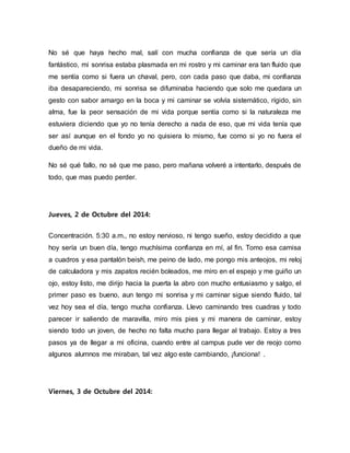 No sé que haya hecho mal, salí con mucha confianza de que sería un día 
fantástico, mi sonrisa estaba plasmada en mi rostro y mi caminar era tan fluido que 
me sentía como si fuera un chaval, pero, con cada paso que daba, mi confianza 
iba desapareciendo, mi sonrisa se difuminaba haciendo que solo me quedara un 
gesto con sabor amargo en la boca y mi caminar se volvía sistemático, rígido, sin 
alma, fue la peor sensación de mi vida porque sentía como si la naturaleza me 
estuviera diciendo que yo no tenía derecho a nada de eso, que mi vida tenía que 
ser así aunque en el fondo yo no quisiera lo mismo, fue como si yo no fuera el 
dueño de mi vida. 
No sé qué fallo, no sé que me paso, pero mañana volveré a intentarlo, después de 
todo, que mas puedo perder. 
Jueves, 2 de Octubre del 2014: 
Concentración. 5:30 a.m., no estoy nervioso, ni tengo sueño, estoy decidido a que 
hoy sería un buen día, tengo muchísima confianza en mí, al fin. Tomo esa camisa 
a cuadros y esa pantalón beish, me peino de lado, me pongo mis anteojos, mi reloj 
de calculadora y mis zapatos recién boleados, me miro en el espejo y me guiño un 
ojo, estoy listo, me dirijo hacia la puerta la abro con mucho entusiasmo y salgo, el 
primer paso es bueno, aun tengo mi sonrisa y mi caminar sigue siendo fluido, tal 
vez hoy sea el día, tengo mucha confianza. Llevo caminando tres cuadras y todo 
parecer ir saliendo de maravilla, miro mis pies y mi manera de caminar, estoy 
siendo todo un joven, de hecho no falta mucho para llegar al trabajo. Estoy a tres 
pasos ya de llegar a mi oficina, cuando entre al campus pude ver de reojo como 
algunos alumnos me miraban, tal vez algo este cambiando, ¡funciona! . 
Viernes, 3 de Octubre del 2014: 
 