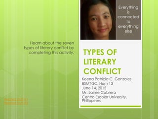 TYPES OF
LITERARY
CONFLICT
Keena Patricia C. Gonzales
BSMT-2C, Hum 13
June 14, 2015
Mr. Jaime Cabrera
Centro Escolar University,
Philippines
I learn about the seven
types of literary conflict by
completing this activity.
Everything
is
connected
to
everything
else
Related Stuff #1
Related Stuff #2
 