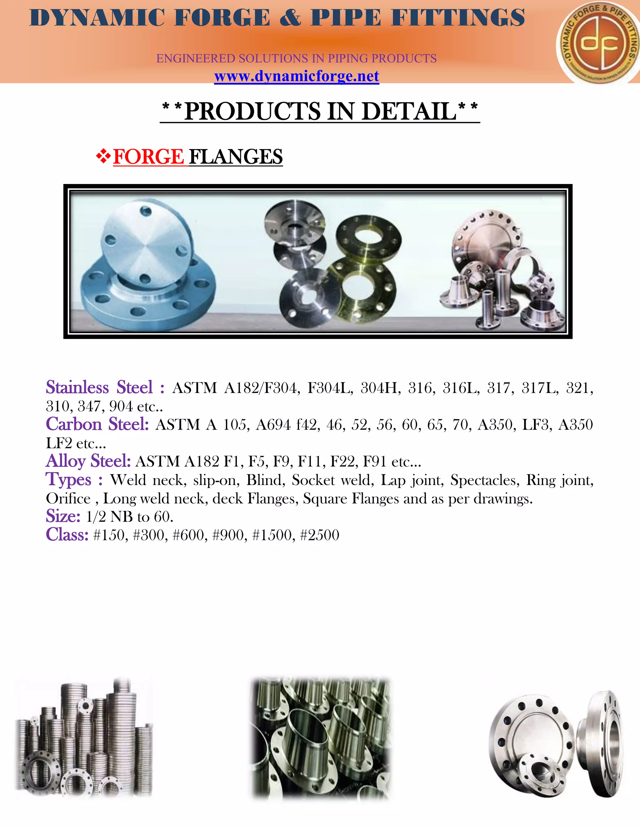 DYNAMIC FORGE & PIPE
FITTING
DYNAMIC FORGE & PIPE FITTINGS
ENGINEERED SOLUTIONS IN PIPING PRODUCTS
www.dynamicforge.net
**PRODUCTS IN DETAIL**
FORGE FLANGES
Stainless Steel : ASTM A182/F304, F304L, 304H, 316, 316L, 317, 317L, 321,
310, 347, 904 etc..
Carbon Steel: ASTM A 105, A694 f42, 46, 52, 56, 60, 65, 70, A350, LF3, A350
LF2 etc...
Alloy Steel: ASTM A182 F1, F5, F9, F11, F22, F91 etc...
Types : Weld neck, slip-on, Blind, Socket weld, Lap joint, Spectacles, Ring joint,
Orifice , Long weld neck, deck Flanges, Square Flanges and as per drawings.
Size: 1/2 NB to 60.
Class: #150, #300, #600, #900, #1500, #2500
 