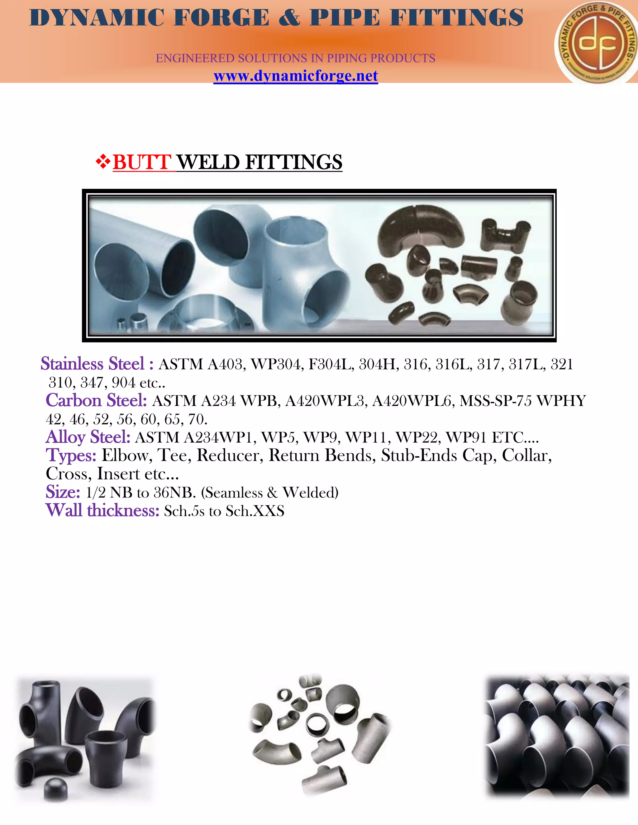 DYNAMIC FORGE & PIPE
FITTING
DYNAMIC FORGE & PIPE FITTINGS
ENGINEERED SOLUTIONS IN PIPING PRODUCTS
www.dynamicforge.net
BUTT WELD FITTINGS
Stainless Steel : ASTM A403, WP304, F304L, 304H, 316, 316L, 317, 317L, 321
310, 347, 904 etc..
Carbon Steel: ASTM A234 WPB, A420WPL3, A420WPL6, MSS-SP-75 WPHY
42, 46, 52, 56, 60, 65, 70.
Alloy Steel: ASTM A234WP1, WP5, WP9, WP11, WP22, WP91 ETC….
Types: Elbow, Tee, Reducer, Return Bends, Stub-Ends Cap, Collar,
Cross, Insert etc…
Size: 1/2 NB to 36NB. (Seamless & Welded)
Wall thickness: Sch.5s to Sch.XXS
 