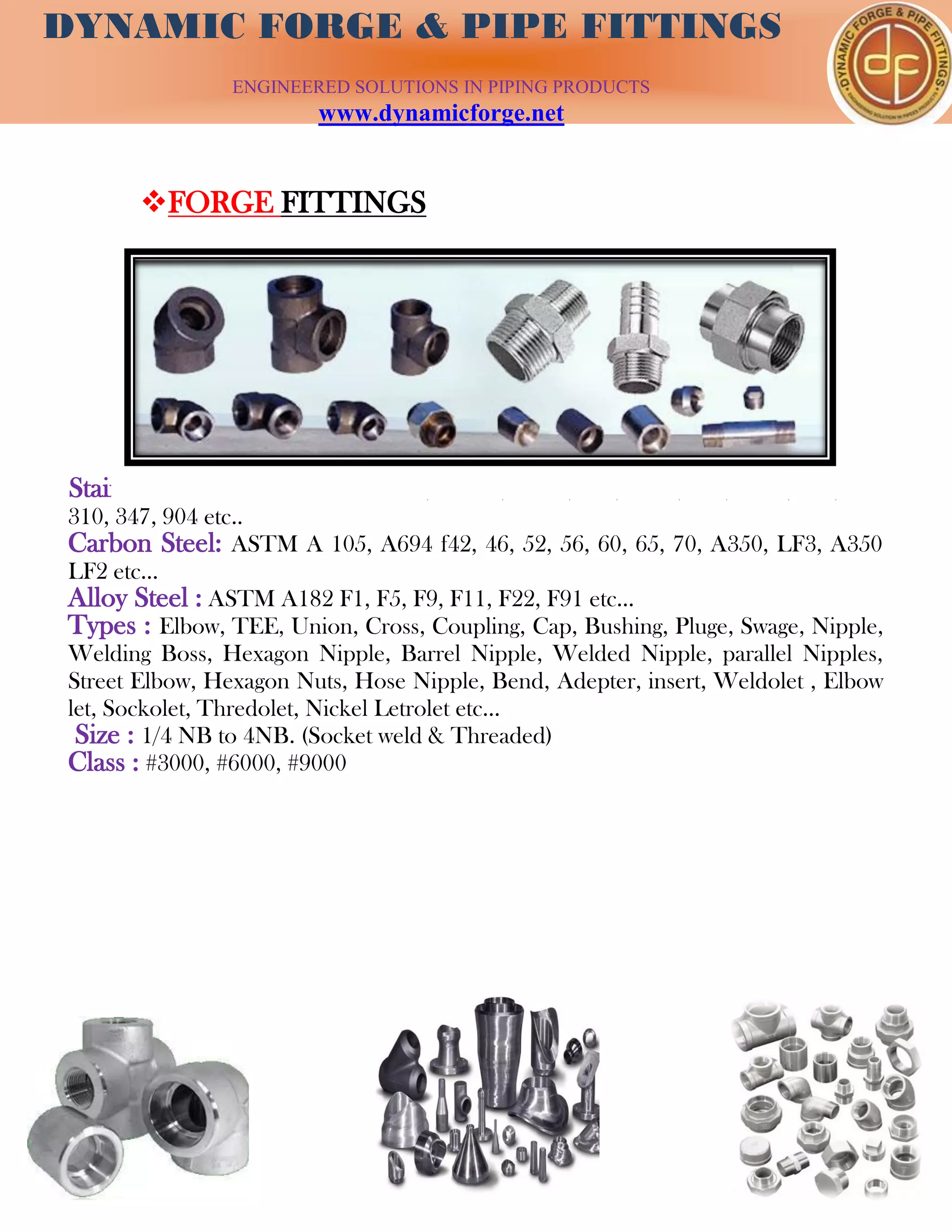 DYNAMIC FORGE & PIPE
FITTING
DYNAMIC FORGE & PIPE FITTINGS
ENGINEERED SOLUTIONS IN PIPING PRODUCTS
www.dynamicforge.net
FORGE FITTINGS
Stainless Steel : ASTM A182/F304, F304L, 304H, 316, 316L, 317, 317L, 321,
310, 347, 904 etc..
Carbon Steel: ASTM A 105, A694 f42, 46, 52, 56, 60, 65, 70, A350, LF3, A350
LF2 etc...
Alloy Steel : ASTM A182 F1, F5, F9, F11, F22, F91 etc...
Types : Elbow, TEE, Union, Cross, Coupling, Cap, Bushing, Pluge, Swage, Nipple,
Welding Boss, Hexagon Nipple, Barrel Nipple, Welded Nipple, parallel Nipples,
Street Elbow, Hexagon Nuts, Hose Nipple, Bend, Adepter, insert, Weldolet , Elbow
let, Sockolet, Thredolet, Nickel Letrolet etc…
Size : 1/4 NB to 4NB. (Socket weld & Threaded)
Class : #3000, #6000, #9000
 
