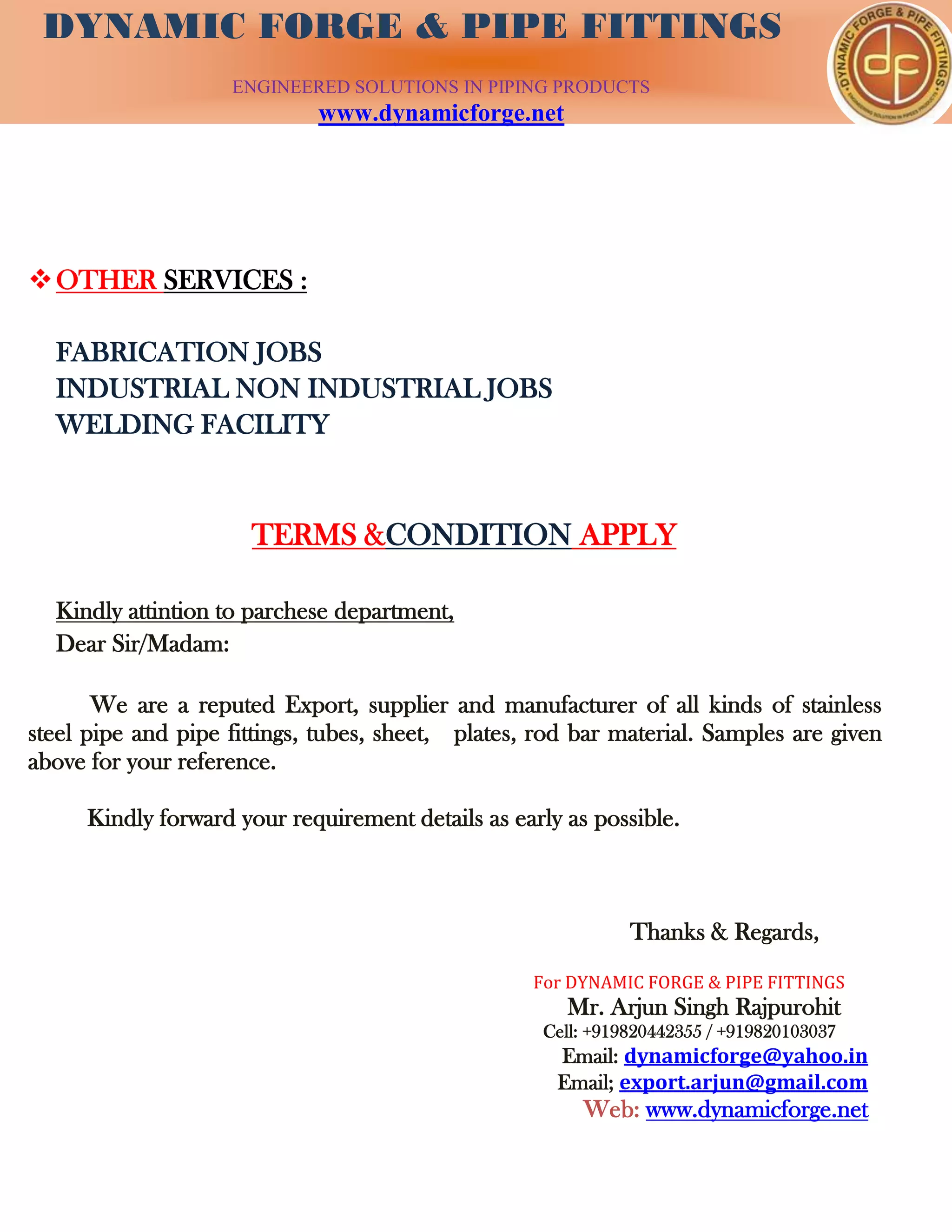 DYNAMIC FORGE & PIPE
FITTING
DYNAMIC FORGE & PIPE FITTINGS
ENGINEERED SOLUTIONS IN PIPING PRODUCTS
www.dynamicforge.net
OTHER SERVICES :
FABRICATION JOBS
INDUSTRIAL NON INDUSTRIAL JOBS
WELDING FACILITY
TERMS &CONDITION APPLY
Kindly attintion to parchese department,
Dear Sir/Madam:
We are a reputed Export, supplier and manufacturer of all kinds of stainless
steel pipe and pipe fittings, tubes, sheet, plates, rod bar material. Samples are given
above for your reference.
Kindly forward your requirement details as early as possible.
Thanks & Regards,
For DYNAMIC FORGE & PIPE FITTINGS
Mr. Arjun Singh Rajpurohit
Cell: +919820442355 / +919820103037
Email: dynamicforge@yahoo.in
Email; export.arjun@gmail.com
Web: www.dynamicforge.net
 