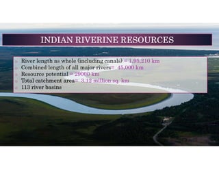 o River length as whole (including canals) = 1,95,210 km
o Combined length of all major rivers= 45,000 km
o Resource potential = 29000 km
o Total catchment area= 3.12 million sq. km
o 113 river basins
INDIAN RIVERINE RESOURCES
 