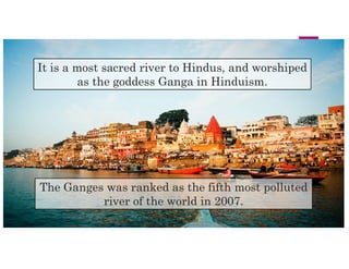 It is a most sacred river to Hindus, and worshiped
as the goddess Ganga in Hinduism.
The Ganges was ranked as the fifth most polluted
river of the world in 2007.
 