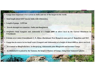  Ganga most important river system in India and one of the largest in the world.
 Total length about 8,047 km.(in India with tributaries).
 Length of ganga- 2,525 km
 Travels through two countries - India and Bangladesh.
 Originates from Gangotri and Alaknanda at a height 6000 m above m.s.l in the Garwal Himalayas in
Uttarkhand.
 It drain cover states Uttarakhand, U. P., Bihar, Jharkhand, West Bengal & some part of Rajasthan and M.P.
 Ganga has its source in two head water (Gangotri and Alaknanda) at a height of about 6000 m. above sea level.
 It is named as Bhagirathi here. At Devprayag, Alakananda joins Bhagirathi and becomes Ganga.
 In Allahabad it is joined by the Yamuna, the largest tributary of Ganga, rising from Yamunotri glacier.
 