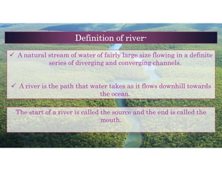  A natural stream of water of fairly large size flowing in a definite
series of diverging and converging channels.
 A river is the path that water takes as it flows downhill towards
the ocean.
Definition of river-
The start of a river is called the source and the end is called the
mouth.
 