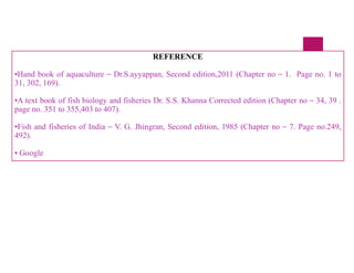 REFERENCE
•Hand book of aquaculture – Dr.S.ayyappan, Second edition,2011 (Chapter no – 1. Page no. 1 to
31, 302, 169).
•A text book of fish biology and fisheries Dr. S.S. Khanna Corrected edition (Chapter no – 34, 39 .
page no. 351 to 355,403 to 407).
•Fish and fisheries of India – V. G. Jhingran, Second edition, 1985 (Chapter no – 7. Page no.249,
492).
• Google
 