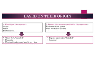 BASED ON THEIR ORIGIN
1. Himalayan river system –
Ganga,
Indus,
Brahmaputra
2. Deccan river system / peninsular river systems –
East coast river system
West coast river system
 “Snow fed”, “ rain fed”
 Perennial
 Fluctuations in water level is very less
 Depend upon rains “Rain fed”
 Seasonal
 