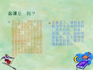 什么是课程？ 在广义上，课程是学生获得的全部经验，也就是说，课程除了包括学校的课程表表示的所有课程外，还包括学生的课外活动以及对学生整个学习生活有着潜移默化影响的校园文化中的非制度侧面；不仅包括书本上的知识内容，还包括学生通过课内外活动获得的知识和经验的结合。 在狭义上，课程是学校为学生开设的学科、及其目的、内容、范围、活动、进程等的总和，它主要体现在教学计划、教学大纲和教科书中。 