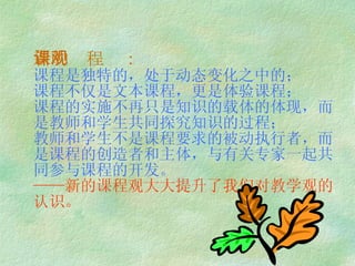 新的课程观： 课程是独特的，处于动态变化之中的； 课程不仅是文本课程，更是体验课程； 课程的实施不再只是知识的载体的体现，而是教师和学生共同探究知识的过程； 教师和学生不是课程要求的被动执行者，而是课程的创造者和主体，与有关专家一起共同参与课程的开发。 ——新的课程观大大提升了我们对教学观的认识。 