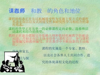 课程形态和教师的角色和地位 课程的形态正在从以机械接受性为实施主要方式的课程形态走向以启发式的接受性和研究性学习相结合的课程形态； 课程的类型正在从单一的必修课程走向必修、选修和活动课程相结合的类型； 教师正在逐步摆脱完全依赖大纲和教材机械教学的被动局面，开始走向以主体身份参与课程设计、参与课程标准编写和教材编写、并在教学中不断创新的主动地位。 课程的实施是一个专家、教师、学生和家长 以及社会各界人士共同合作、进行对话与探 究的体现课程文化的过程 