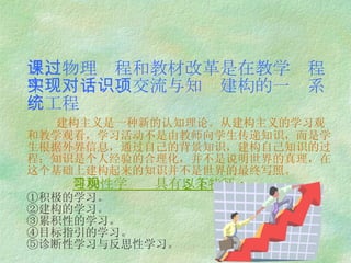 三，物理课程和教材改革是在教学过程中实现对话、交流与知识建构的一项系统工程   建构主义是一种新的认知理论。从建构主义的学习观和教学观看，学习活动不是由教师向学生传递知识，而是学生根据外界信息，通过自己的背景知识，建构自己知识的过程；知识是个人经验的合理化，并不是说明世界的真理，在这个基础上建构起来的知识并不是世界的最终写照。   建构性学习观具有以下 5 条特征： ①积极的学习。 ②建构的学习。 ③累积性的学习。 ④目标指引的学习。 ⑤诊断性学习与反思性学习。 