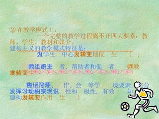 ② 在教学模式上，   一个完整的教学过程离不开四大要素：教师、学生、教材和媒介。 建构主义的教学模式特征是：   以学生为中心 （学生地位发生转变）；   教师是组织者，帮助者和促进者 （教师地位发生转变）；   利用情景、协作、会话等学习环境要素，充分发挥学生的学习主动性和积极性，有效实现知识的建构 （媒介作用发生转变）。 