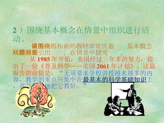 2 ）围绕基本概念在情景中组织进行活动。   新的课程和新的教材非常注重围绕基本概念从情景中引出问题，在情景中探究问题。   从 1985 年开始，美国经过三年多的努力，提出了一份《普及科学——美国 2061 年计划》。这篇报告的前提是： “ 无须要求学校讲授越来越多的内容，教学的重点应集中在 最基本的科学基础知识 上，并且有效地把它教好。 ” 