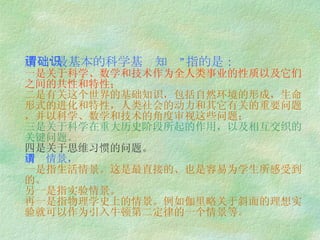 所谓“最基本的科学基础知识”指的是： 一是关于科学、数学和技术作为全人类事业的性质以及它们之间的共性和特性； 二是有关这个世界的基础知识，包括自然环境的形成，生命形式的进化和特性，人类社会的动力和其它有关的重要问题，并以科学、数学和技术的角度审视这些问题； 三是关于科学在重大历史阶段所起的作用，以及相互交织的关键问题。 四是关于思维习惯的问题。 所谓情景 ， 一是指生活情景。这是最直接的、也是容易为学生所感受到的。 另一是指实验情景。 再一是指物理学史上的情景。例如伽里略关于斜面的理想实验就可以作为引入牛顿第二定律的一个情景等。 